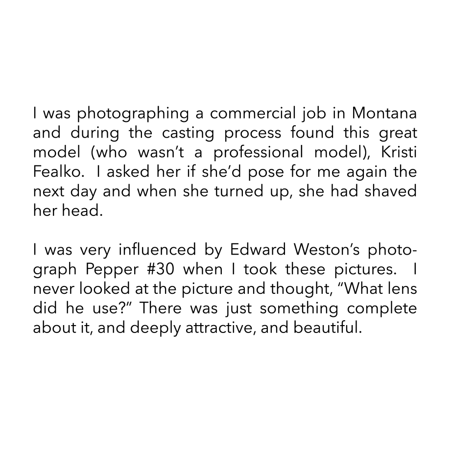 I was photographing a commercial job in Montana and during the casting process found this great model (who wasn’t a professional model), Kristi Fealko.  I asked her if she’d pose for me again the next day and when she turned up, she had shaved her head.  I was very influenced by Edward Weston’s photograph Pepper #30 when I took these pictures.  I never looked at the picture and thought, “What lens did he use?” There was just something complete about it, and deeply attractive, and beautiful.