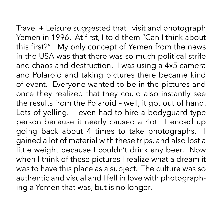 Travel + Leisure suggested that I visit and photograph Yemen in 1996.  At first, I told them “Can I think about this first?”   My only concept of Yemen from the news in the USA was that there was so much political strife and chaos and destruction.  I was using a 4x5 camera and Polaroid and taking pictures there became kind of event.  Everyone wanted to be in the pictures and once they realized that they could also instantly see the results from the Polaroid – well, it got out of hand.  Lots of yelling.  I even had to hire a bodyguard-type person because it nearly caused a riot.  I ended up going back about 4 times to take photographs.  I gained a lot of material with these trips, and also lost a little weight because I couldn’t drink any beer.  Now when I think of these pictures I realize what a dream it was to have this place as a subject.  The culture was so authentic and visual and I fell in love with photographing a Yemen that was, but is no longer.