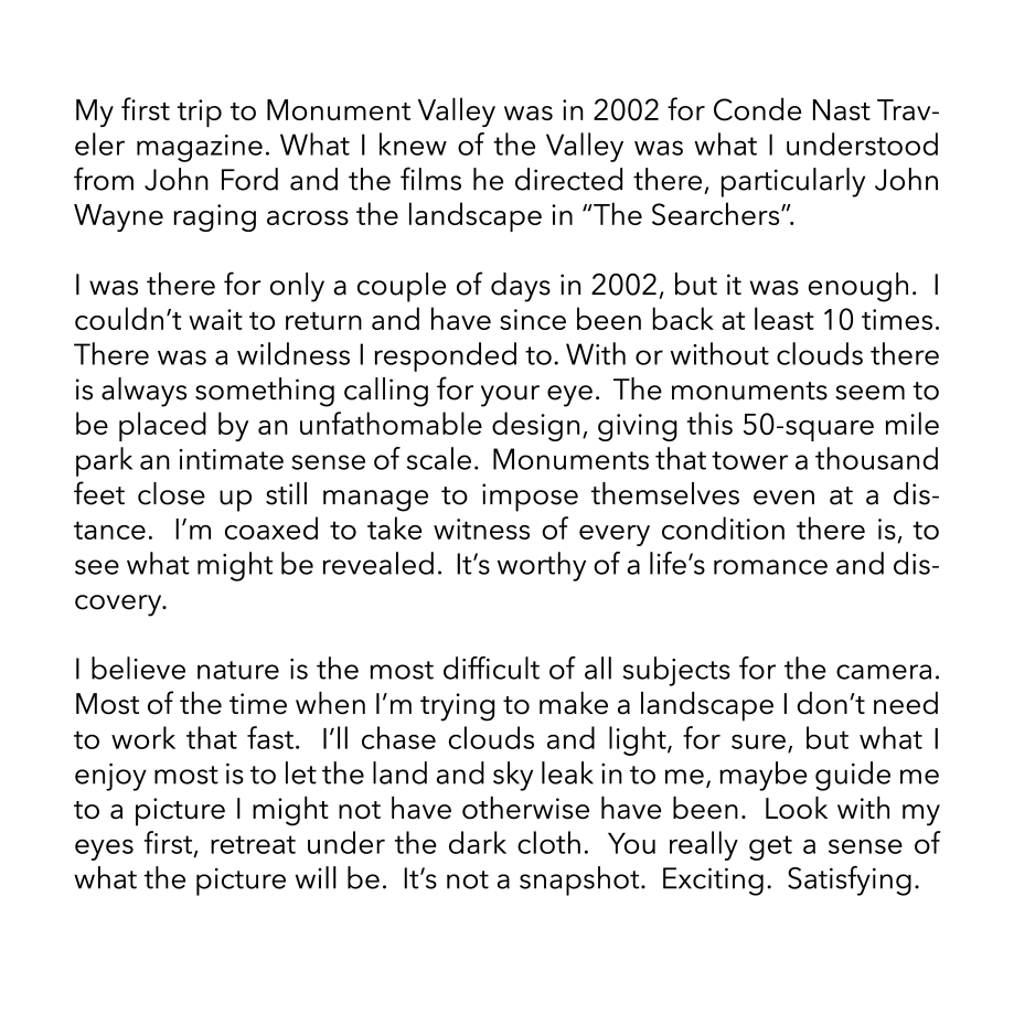 My first trip to Monument Valley was in 2002 for Conde Nast Traveler magazine. What I knew of the Valley was what I understood from John Ford and the films he directed there, particularly John Wayne raging across the landscape in “The Searchers”.  I was there for only a couple of days in 2002, but it was enough.  I couldn’t wait to return and have since been back at least 10 times.  There was a wildness I responded to. With or without clouds there is always something calling for your eye.  The monuments seem to be placed by an unfathomable design, giving this 50-square mile park an intimate sense of scale.  Monuments that tower a thousand feet close up still manage to impose themselves even at a distance.  I’m coaxed to take witness of every condition there is, to see what might be revealed.  It’s worthy of a life’s romance and discovery.  I believe nature is the most difficult of all subjects for the camera.  Most of the time when I’m trying to make a landscape I don’t need to work that fast.  I’ll chase clouds and light, for sure, but what I enjoy most is to let the land and sky leak in to me, maybe guide me to a picture I might not have otherwise have been.  Look with my eyes first, retreat under the dark cloth.  You really get a sense of what the picture will be.  It’s not a snapshot.  Exciting.  Satisfying.