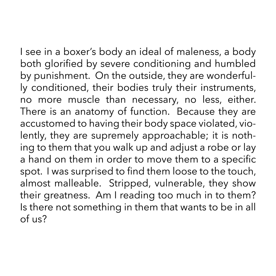 I see in a boxer’s body an ideal of maleness, a body both glorified by severe conditioning and humbled by punishment.  On the outside, they are wonderfully conditioned, their bodies truly their instruments, no more muscle than necessary, no less, either.  There is an anatomy of function.  Because they are accustomed to having their body space violated, violently, they are supremely approachable; it is nothing to them that you walk up and adjust a robe or lay a hand on them in order to move them to a specific spot.  I was surprised to find them loose to the touch, almost malleable.  Stripped, vulnerable, they show their greatness.  Am I reading too much in to them?  Is there not something in them that wants to be in all of us?