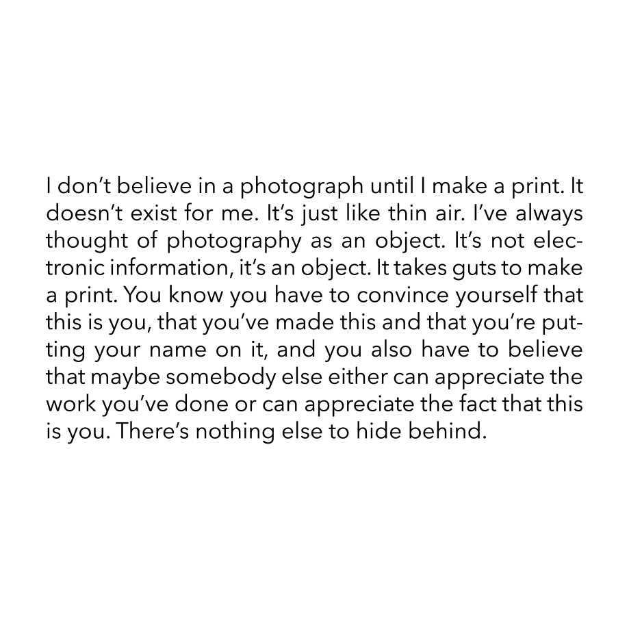 I don’t believe in a photograph until I make a print. It doesn’t exist for me. It’s just like thin air. I’ve always thought of photography as an object. It’s not electronic information, it’s an object.  It takes guts to make a print. You know you have to convince yourself that this is you, that you’ve made this and that you’re putting your name on it, and you also have to believe that maybe somebody else either can appreciate the work you’ve done or can appreciate the fact that this is you. There’s nothing else to hide behind.