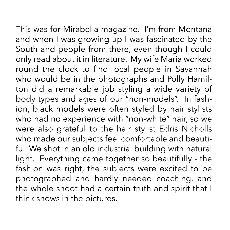 This was for Mirabella magazine.  I’m from Montana and when I was growing up I was fascinated by the South and people from there, even though I could only read about it in literature.  My wife Maria worked round the clock to find local people in Savannah who would be in the photographs and Polly Hamilton did a remarkable job styling a wide variety of body types and ages of our “non-models”.  In fashion, black models were often styled by hair stylists who had no experience with “non-white” hair, so we were also grateful to the hair stylist Edris Nicholls who made our subjects feel comfortable and beautiful. We shot in an old industrial building with natural light.  Everything came together so beautifully - the fashion was right, the subjects were excited to be photographed and hardly needed coaching, and the whole shoot had a certain truth and spirit that I think shows in the pictures.