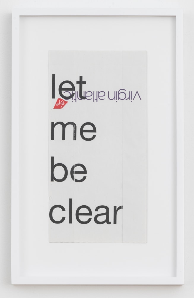 Cory Arcangel

let me be clear,&amp;nbsp;2020

Hewlett Packard home office Laserjet on found Virgin Airlines vomit bag

Paper: 10 x 5 inches (25.4 x 12.7 cm)

Frame: 13 1/4 x 8 1/4 x 1 3/8 inches (33.7 x 21 x 3.5 cm)