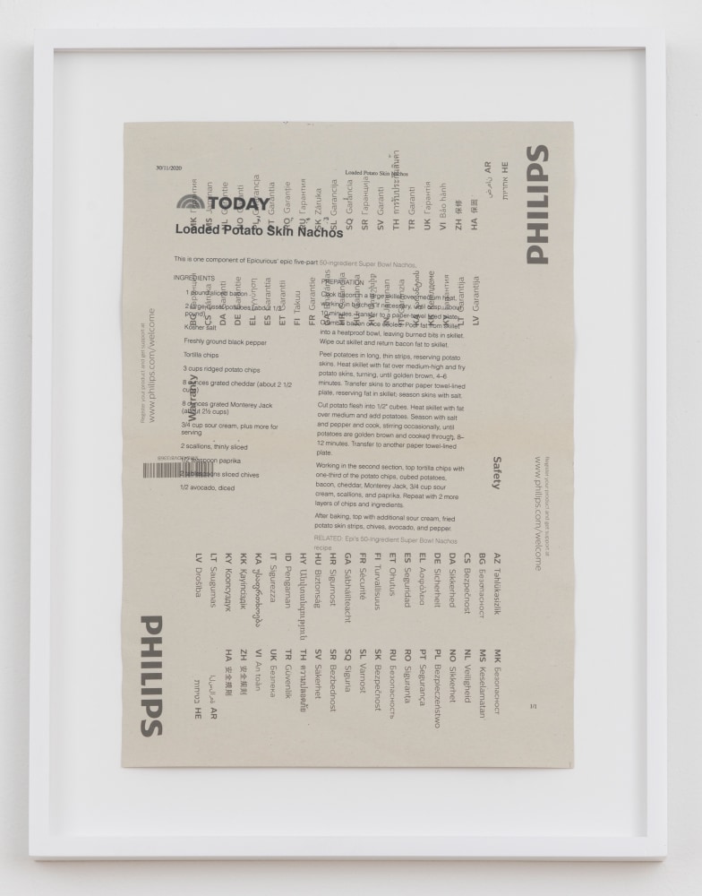 Cory Arcangel

TODAY: Loaded Potato Skin Nachos,&amp;nbsp;2020

Hewlett packard home office Laserjet on found PHILIPS flatscreen LED technical manual page

Paper: 11 7/8 x 8 1/4 inches (30.2 x 21 cm)

Frame: 15 1/8 x 11 9/16 x 1 3/8 inches (38.4 x 29.4 x 3.5 cm)