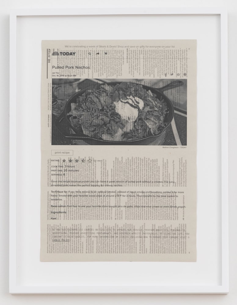 Cory Arcangel

TODAY: Pulled Pork Nachos,&amp;nbsp;2020

Hewlett packard home office Laserjet on found PHILIPS flatscreen LED technical manual page

Paper: 11 7/8 x 8 1/4 inches (30.2 x 21 cm)

Frame: 15 1/8 x 11 9/16 x 1 3/8 inches (38.4 x 29.4 x 3.5 cm)