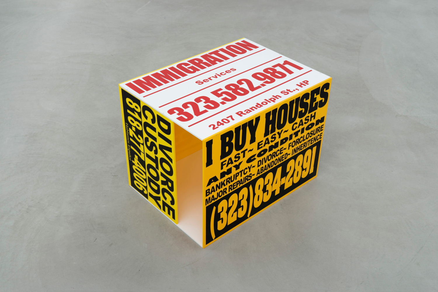 Walead Beshty
I BUY HOUSES FAST EASY CASH ANY CONDITION BANKRUPTCY DIVORCE FORCLOSURE MAJOR REPAIRS ABANDONED INHERITANCE (323) 834-2891; NEED TO SELL YOUR HOUSE? WE BUY HOUSES FAST. CASH. NOW. 714-397-8620; IMMIGRATION Services 323.582-9871 2407 Randolph St., HP; $$$ COMPRO CASAS 310-803-5360; DIVORCE CUSTODY 818-277-4006 Hablamos Espa.ol; WE BUY HOUSES 4 CA$H (323) 314-0403
2020
Cast acrylic, acrylic enamel, vinyl screen ink
18 x 18 x 24 inches (45.7 x 45.7 x 61 cm)