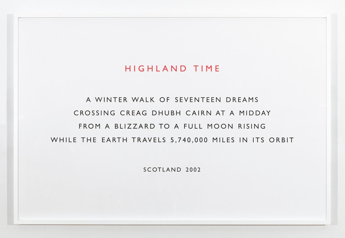 Richard&amp;nbsp;Long
Highland Time, 2002
text
framed text: 41 3/4 x 63 1/8 inches (106 x 160,3 cm)
vinyl text: 76 3/4 x 176 3/4 inches (194,9 x 448,9 cm) as installed
SW 20010