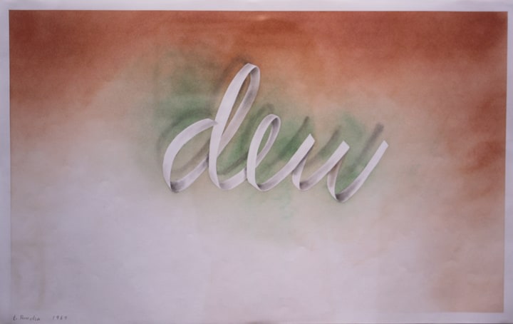 Edward Ruscha

Dew #1, 1969

pastel on paper

14 &amp;frac14; x 22 &amp;frac34; inches; 36.2 x 57.8 centimeters

LSFA# 11788

Collection of the artist&amp;nbsp;&amp;nbsp;&amp;nbsp;&amp;nbsp;&amp;nbsp;&amp;nbsp;&amp;nbsp;&amp;nbsp;&amp;nbsp;