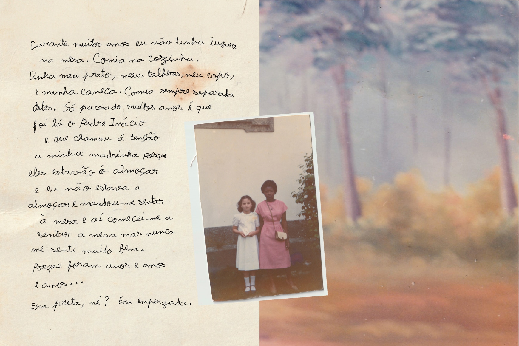 A collage of an handwritten portuguese text by Ana Maria Jeremias recounting her story. Translation: "For many years I didn't had a spot at the table. Ate in the kitchen. Had my plate, my forks, my cup, and my mug. Always ate apart from them. Only after lots of years Father Inacio came and called my godmother's attention because they were having lunch and I wasn't having lunch and told me to sit at the table and then I started sitting at the table but I never felt very good. Because it was years and years and years... I was black, right? I was the help.", 2024