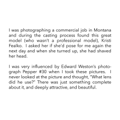 I was photographing a commercial job in Montana and during the casting process found this great model (who wasn&rsquo;t a professional model), Kristi Fealko.  I asked her if she&rsquo;d pose for me again the next day and when she turned up, she had shaved her head.  I was very influenced by Edward Weston&rsquo;s photograph Pepper #30 when I took these pictures.  I never looked at the picture and thought, &ldquo;What lens did he use?&rdquo; There was just something complete about it, and deeply attractive, and beautiful.