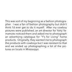 This was sort of my beginning as a fashion photographer.  I was a fan of fashion photography but didn&rsquo;t think I&rsquo;d ever get to do it myself.  After my cowboy pictures were published, an art director for Yohji Yamamoto noticed them and asked me to photograph an advertising catalogue for &ldquo;Y&rsquo;s for Living&rdquo; home products.  Originally, they wanted me to photograph the products with cowboys but I was resistant to that and we ended up photographing a lot of the pictures on locals in Mississippi.