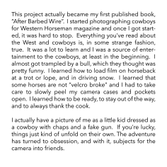 This project actually became my first published book, &ldquo;After Barbed Wire&rdquo;.  I started photographing cowboys for Western Horseman magazine and once I got started, it was hard to stop.  Everything you&rsquo;ve read about the West and cowboys is, in some strange fashion, true.  It was a lot to learn and I was source of entertainment to the cowboys, at least in the beginning.  I almost got trampled by a bull, which they thought was pretty funny.  I learned how to load film on horseback at a trot or lope, and in driving snow.  I learned that some horses are not &ldquo;velcro broke&rdquo; and I had to take care to slowly peel my camera cases and pockets open.  I learned how to be ready, to stay out of the way, and to always thank the cook.    I actually have a picture of me as a little kid dressed as a cowboy with chaps and a fake gun.  If you&rsquo;re lucky, things just kind of unfold on their own. The adventure has turned to obsession, and with it, subjects for the camera into friends.