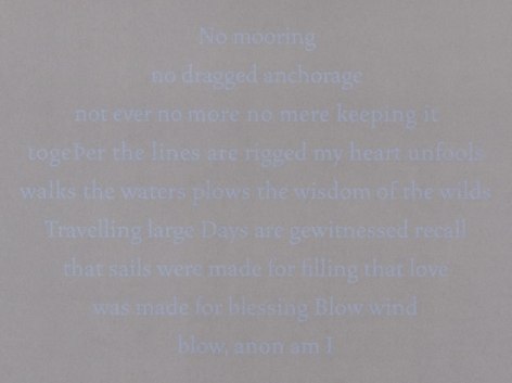 A detail of Bergvall's grey ground upon her silkscreen work, where the text is in light blue. The text says: no mooring / no dragged anchorage / not ever no more no mere keeping it / together the lines are rigged my heart unfools / walks the waters plows the wisdom of the wilds / travelling large Days are gewitnessed recall / that sails were made for filling that love / was made for blessing Blow wind / blow, noon am I