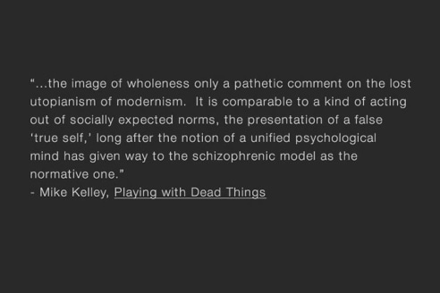 "the image of wholeness only a pathetic comment on the lost utopianism of modernism. It is comparable to a kind of acting out of socially expected norms, the presentation of a false 'true self,' long after the notion of a unified psychological mind has given way to the schizophrenic model as the normative one."  - Mike Kelley, Playing with Dead Things