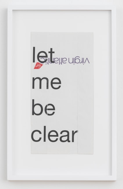 Cory Arcangel

let me be clear,&amp;nbsp;2020

Hewlett Packard home office Laserjet on found Virgin Airlines vomit bag

Paper: 10 x 5 inches (25.4 x 12.7 cm)

Frame: 13 1/4 x 8 1/4 x 1 3/8 inches (33.7 x 21 x 3.5 cm)