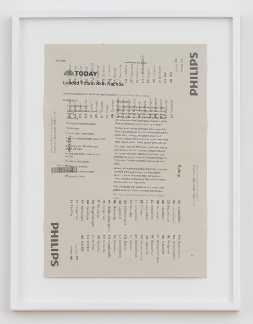 Cory Arcangel

TODAY: Loaded Potato Skin Nachos,&amp;nbsp;2020

Hewlett packard home office Laserjet on found PHILIPS flatscreen LED technical manual page

Paper: 11 7/8 x 8 1/4 inches (30.2 x 21 cm)

Frame: 15 1/8 x 11 9/16 x 1 3/8 inches (38.4 x 29.4 x 3.5 cm)