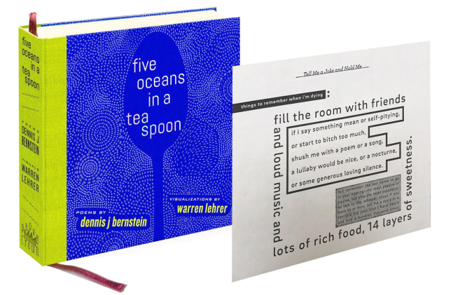Five Oceans in a Teaspoon Collectors Edition
Dennis J Bernstein &amp;amp; Warren Lehrer, 2019

Hardcover, quarter cloth binding, smythe sewn, full color cover with embossed type, metallic foil. Black and white interior. Printed on archival paper book with Polymer Plate Letterpress print.
6.75 x 6.6 inches
Edition of 10
$250

Printed and Published by Paper Crown Press

PURCHASE
