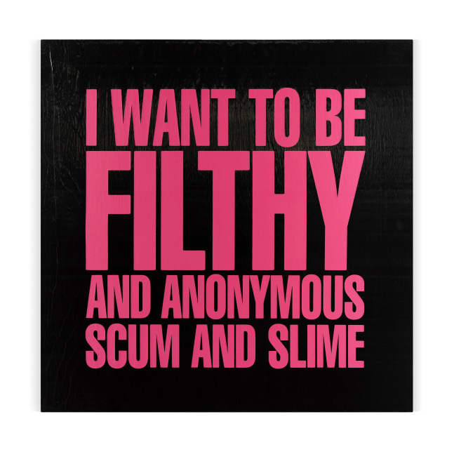 I WANT TO BE FILTHY AND ANONYMOUS SCUM AND SLIME

1989

ilkscreen on vinyl

122 x 122 x 3.5 cm / 48 x 48 x 1 3/8 in

&amp;copy; Giorno Poetry Systems