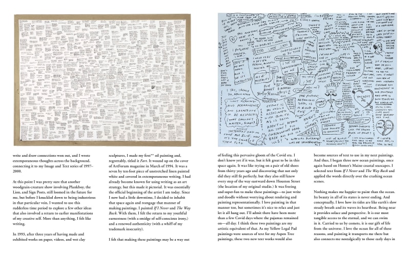 write and draw connections won out, and I wrote extemporaneous thoughts across the background, connecting it to my Image and Text series of 1997&ndash; 2000. At this point I was pretty sure that another woodgrain-creature show involving Plankboy, the Lion, and Sign Posts, still loomed in the future for me, but before I knuckled down to being industrious in that particular vein, I wanted to use this rudderless time period to explore a few other ideas that also involved a return to earlier manifestations of my creative self. More than anything, I felt like writing. In 1993, after three years of having made and exhibited works on paper, videos, and wet clay sculptures, I made my first** oil painting and, regrettably, titled it Fart. It wound up on the cover of ArtForum magazine in March of 1994. It was a seven by ten-foot piece of unstretched linen painted white and covered in extemporaneous writing. I had already become known for using writing as an art strategy, but this made it pictorial. It was essentially the official beginning of the artist I am today. Since I now had a little downtime, I decided to inhabit that space again and reengage that manner of making paintings. I painted If I Never and The Way Back. With them, I felt the return to my youthful earnestness (with a smidge of self-conscious irony,) and a renewed authenticity (with a whiff of my trademark insecurity). I felt that making these paintings may be a way out of feeling this pervasive gloom of the Covid era. I don&rsquo;t know yet if it was, but it felt great to be in this space again. It was like trying on a pair of old shoes from thirty years ago and discovering that not only did they still fit perfectly, but they also still knew every step of the way eastward down Houston Street (the location of my original studio.) It was freeing and super-fun to make these paintings&mdash;to just write and doodle without worrying about rendering and painting representationally. I love painting in that manner too, but sometimes it&rsquo;s nice to relax and just let it all hang out. I&rsquo;ll admit there have been more than a few Covid days where the pajamas remained on&mdash;all day. I think these two paintings are my artistic equivalent of that. As my Yellow Legal Pad paintings were sources of text for my Aspen Tree paintings, these two new text works would also become sources of text to use in my next paintings. And thus, I began three new ocean paintings, once again based on Homer&rsquo;s Maine coastal seascapes. I selected text from If I Never and The Way Back and applied the words directly over the crashing ocean scenes. Nothing makes me happier to paint than the ocean. Its beauty in all of its states is never ending. And conceptually, I love how its tides are like earth&rsquo;s slow steady breath and its waves its heartbeat. Being near it provides solace and perspective. It is our most tangible access to the eternal, and we can swim in it. Carried to us by comets, it is our gift of life from the universe. I love the ocean for all of these reasons, and painting it transports me there but also connects me nostalgically to those early days in (please go to next slide to continue)