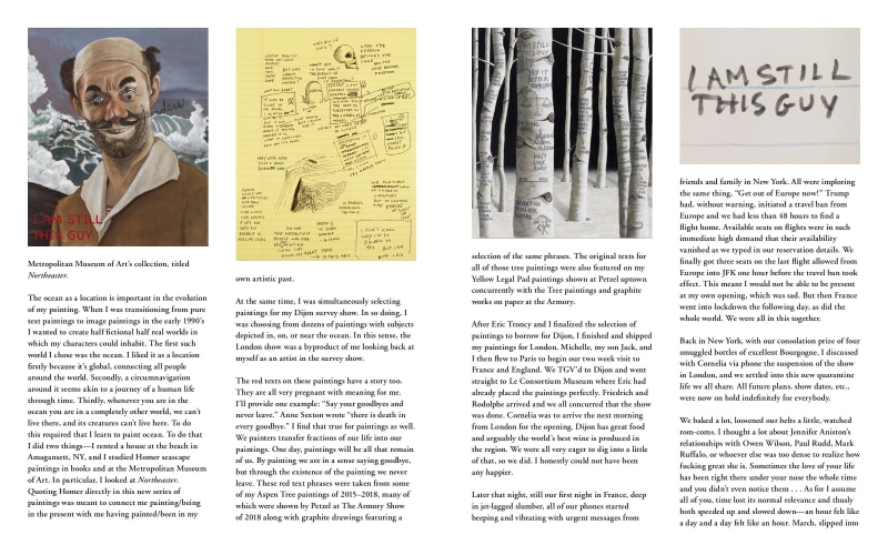 Metropolitan Museum of Art&rsquo;s collection, titled Northeaster. The ocean as a location is important in the evolution of my painting. When I was transitioning from pure text paintings to image paintings in the early 1990&rsquo;s I wanted to create half fictional half real worlds in which my characters could inhabit. The first such world I chose was the ocean. I liked it as a location firstly because it&rsquo;s global, connecting all people around the world. Secondly, a circumnavigation around it seems akin to a journey of a human life through time. Thirdly, whenever you are in the ocean you are in a completely other world, we can&rsquo;t live there, and its creatures can&rsquo;t live here. To do this required that I learn to paint ocean. To do that I did two things&mdash;I rented a house at the beach in Amagansett, NY, and I studied Homer seascape paintings in books and at the Metropolitan Museum of Art. In particular, I looked at Northeaster. Quoting Homer directly in this new series of paintings was meant to connect me painting/being in the present with me having painted/been in my own artistic past. At the same time, I was simultaneously selecting paintings for my Dijon survey show. In so doing, I was choosing from dozens of paintings with subjects depicted in, on, or near the ocean. In this sense, the London show was a byproduct of me looking back at myself as an artist in the survey show. The red texts on these paintings have a story too. They are all very pregnant with meaning for me. I&rsquo;ll provide one example: &ldquo;Say your goodbyes and never leave.&rdquo; Anne Sexton wrote &ldquo;there is death in every goodbye.&rdquo; I find that true for paintings as well. We painters transfer fractions of our life into our paintings. One day, paintings will be all that remain of us. By painting we are in a sense saying goodbye, but through the existence of the painting we never leave. These red text phrases were taken from some of my Aspen Tree paintings of 2015&ndash;2018, many of which were shown by Petzel at The Armory Show of 2018 along with graphite drawings featuring a selection of the same phrases. The original texts for all of those tree paintings were also featured on my Yellow Legal Pad paintings shown at Petzel uptown concurrently with the Tree paintings and graphite works on paper at the Armory. After Eric Troncy and I finalized the selection of paintings to borrow for Dijon, I finished and shipped my paintings for London. Michelle, my son Jack, and I then flew to Paris to begin our two week visit to France and England. We TGV&rsquo;d to Dijon and went straight to Le Consortium Museum where Eric had already placed the paintings perfectly. Friedrich and Rodolphe arrived and we all concurred that the show was done. Cornelia was to arrive the next morning from London for the opening. Dijon has great food and arguably the world&rsquo;s best wine is produced in the region. We were all very eager to dig into a little of that, so we did. I honestly could not have been any happier. Later that night, still our first night in France, deep in jet-lagged slumber, all of our phones started beeping and vibrating with urgent messages from friends and family in New York. All were imploring the same thing, &ldquo;Get out of Europe now!&rdquo; Trump had, without warning, initiated a travel ban from Europe and we had less than 48 hours to find a flight home. Available seats on flights were in such immediate high demand that their availability vanished as we typed in our reservation details. We finally got three seats on the last flight allowed from Europe into JFK one hour before the travel ban took effect. This meant I would not be able to be present at my own opening, which was sad. But then France went into lockdown the following day, as did the whole world. We were all in this together. Back in New York, with our consolation prize of four smuggled bottles of excellent Bourgogne, I discussed with Cornelia via phone the suspension of the show in London, and we settled into this new quarantine life we all share. All future plans, show dates, etc., were now on hold indefinitely for everybody. We baked a lot, loosened our belts a little, watched rom-coms. I thought a lot about Jennifer Aniston&rsquo;s relationships with Owen Wilson, Paul Rudd, Mark Ruffalo, or whoever else was too dense to realize how fucking great she is. Sometimes the love of your life has been right there under your nose the whole time and you didn&rsquo;t even notice them . . . As for I assume all of you, time lost its normal relevance and thusly both speeded up and slowed down&mdash;an hour felt like a day and a day felt like an hour. March, slipped into (please go to next slide to continue)